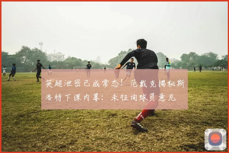 英超泄密已成常态！范戴克揭秘斯洛特下课内幕：未征询球员意见