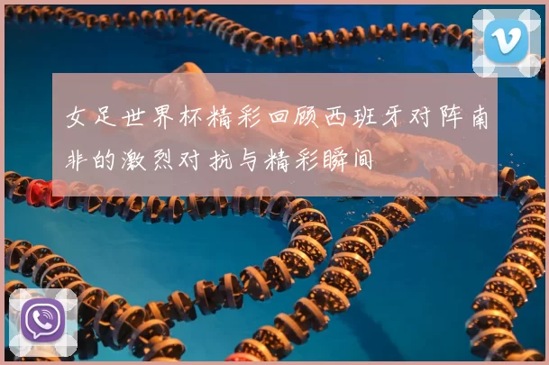 女足世界杯精彩回顾西班牙对阵南非的激烈对抗与精彩瞬间