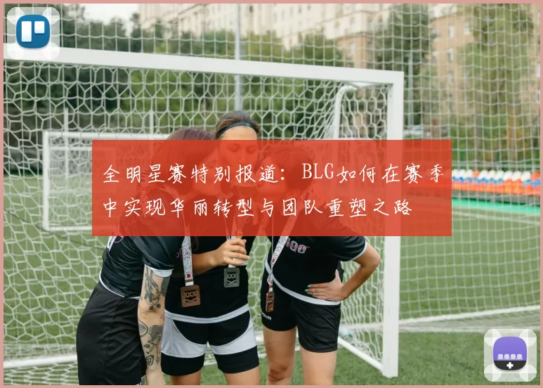 全明星赛特别报道：BLG如何在赛季中实现华丽转型与团队重塑之路