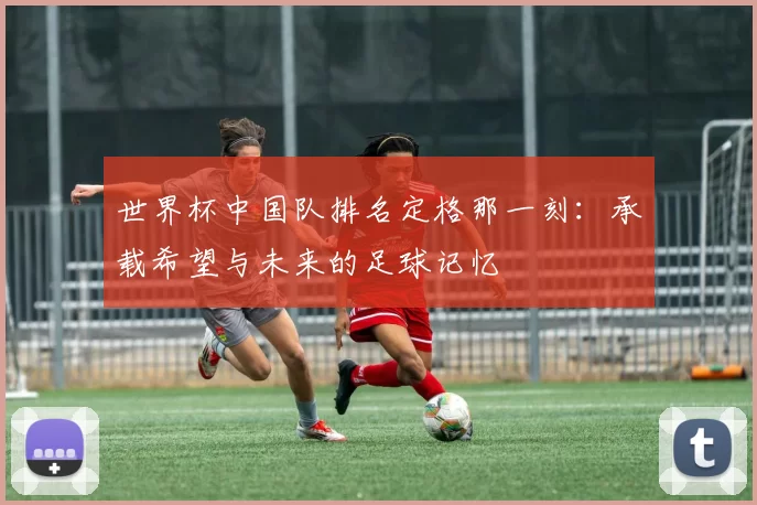 世界杯中国队排名定格那一刻：承载希望与未来的足球记忆