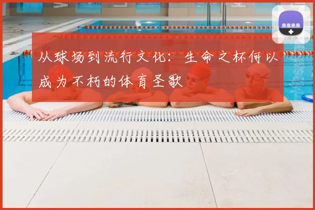 从球场到流行文化:生命之杯何以成为不朽的体育圣歌