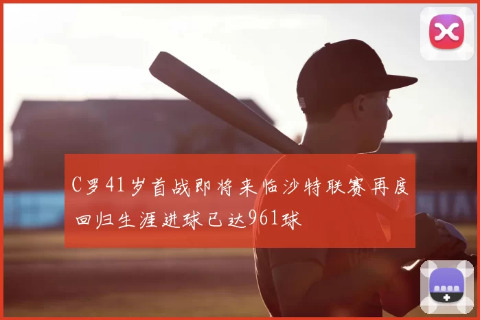 C罗41岁首战即将来临沙特联赛再度回归生涯进球已达961球