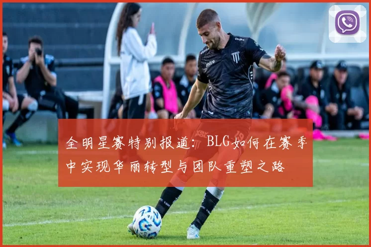 全明星赛特别报道：BLG如何在赛季中实现华丽转型与团队重塑之路