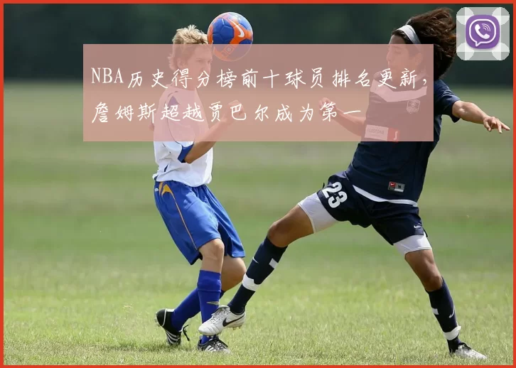 NBA历史得分榜前十球员排名更新，詹姆斯超越贾巴尔成为第一