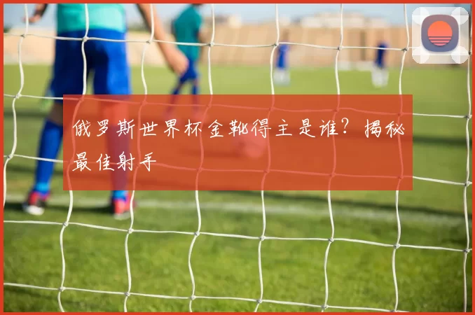 俄罗斯世界杯金靴得主是谁?揭秘最佳射手