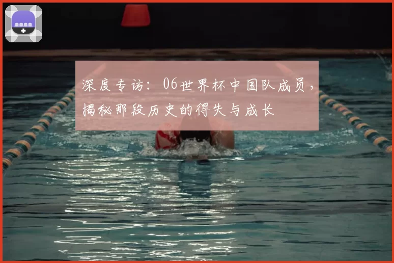 深度专访:06世界杯中国队成员,揭秘那段历史的得失与成长