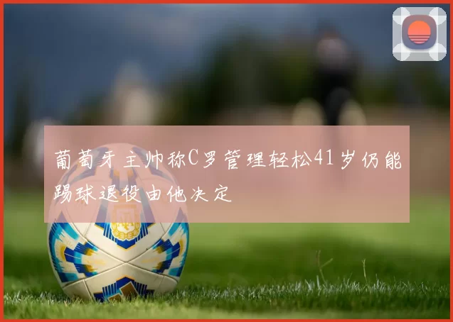 葡萄牙主帅称C罗管理轻松41岁仍能踢球退役由他决定