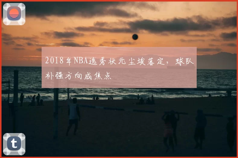2018年NBA选秀状元尘埃落定，球队补强方向成焦点
