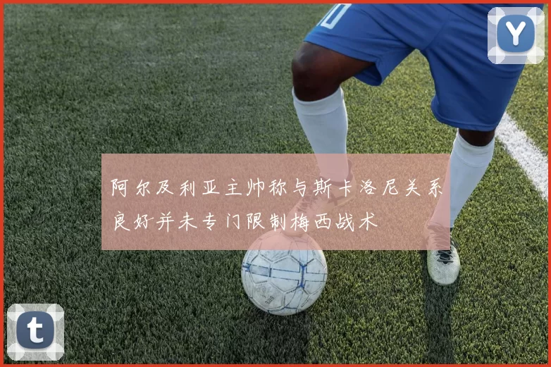 阿尔及利亚主帅称与斯卡洛尼关系良好并未专门限制梅西战术