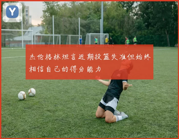 杰伦格林坦言近期投篮失准但始终相信自己的得分能力
