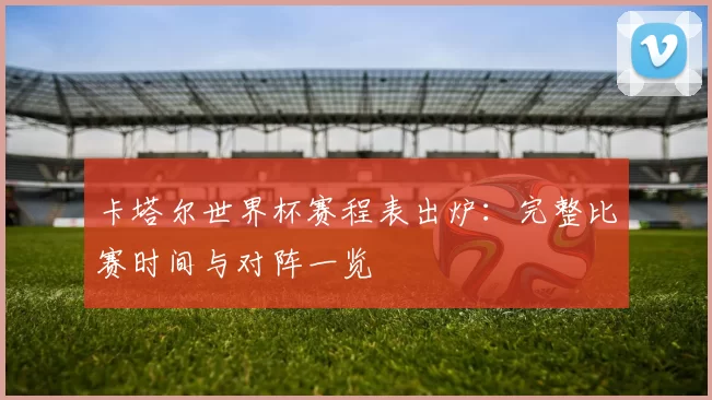 卡塔尔世界杯赛程表出炉:完整比赛时间与对阵一览
