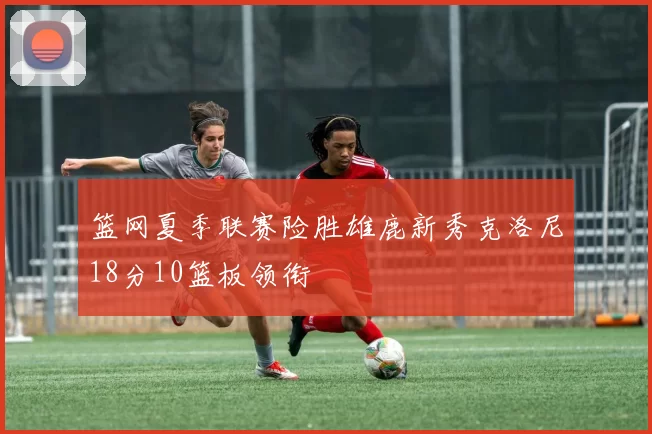 篮网夏季联赛险胜雄鹿新秀克洛尼18分10篮板领衔