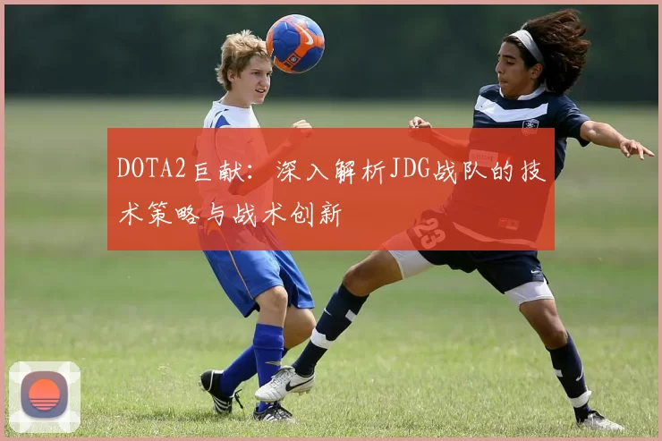 DOTA2巨献:深入解析JDG战队的技术策略与战术创新