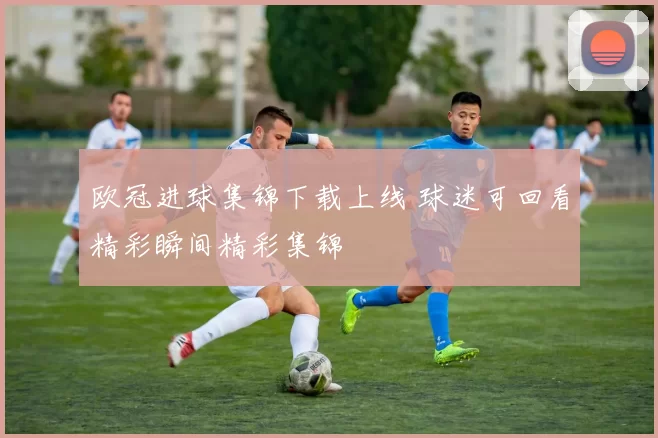 欧冠进球集锦下载上线 球迷可回看精彩瞬间精彩集锦