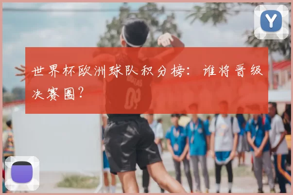 世界杯欧洲球队积分榜：谁将晋级决赛圈？