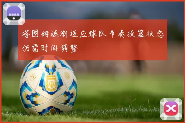 塔图姆逐渐适应球队节奏投篮状态仍需时间调整