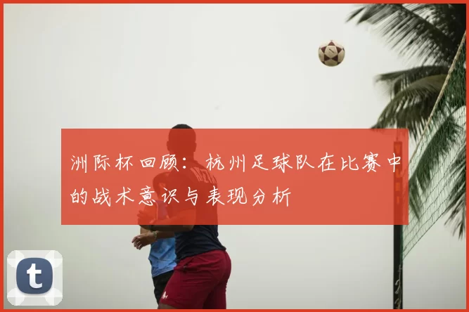 洲际杯回顾：杭州足球队在比赛中的战术意识与表现分析