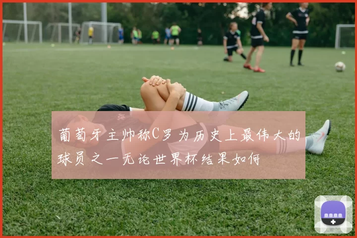葡萄牙主帅称C罗为历史上最伟大的球员之一无论世界杯结果如何